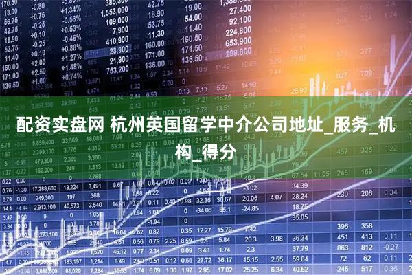 配资实盘网 杭州英国留学中介公司地址_服务_机构_得分