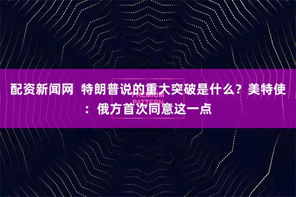 配资新闻网  特朗普说的重大突破是什么？美特使：俄方首次同意这一点
