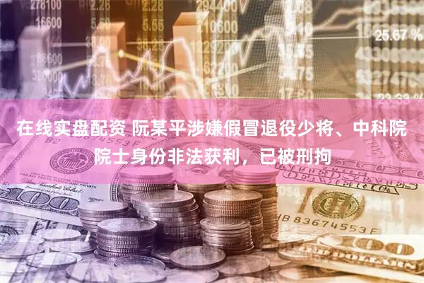 在线实盘配资 阮某平涉嫌假冒退役少将、中科院院士身份非法获利，已被刑拘
