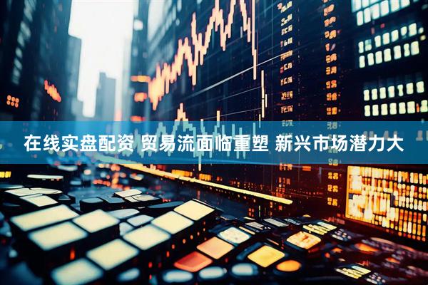 在线实盘配资 贸易流面临重塑 新兴市场潜力大