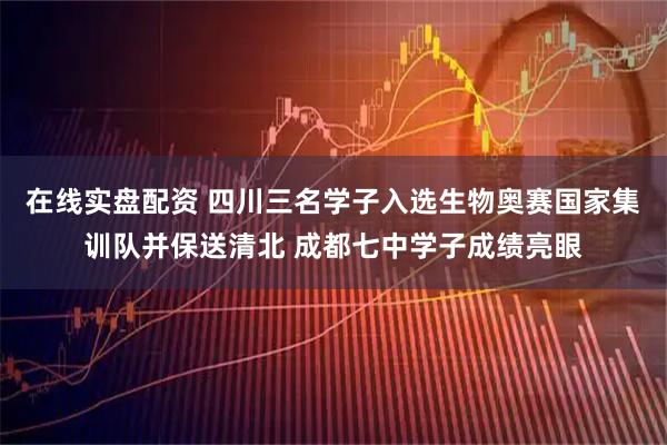 在线实盘配资 四川三名学子入选生物奥赛国家集训队并保送清北 成都七中学子成绩亮眼