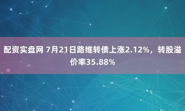 配资实盘网 7月21日路维转债上涨2.12%，转股溢价率35.88%