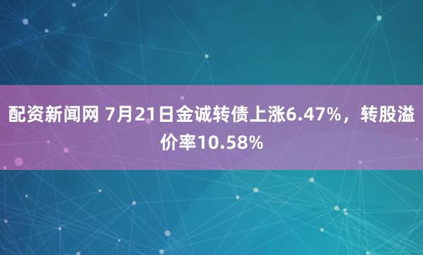 配资新闻网 7月21日金诚转债上涨6.47%，转股溢价率10.58%