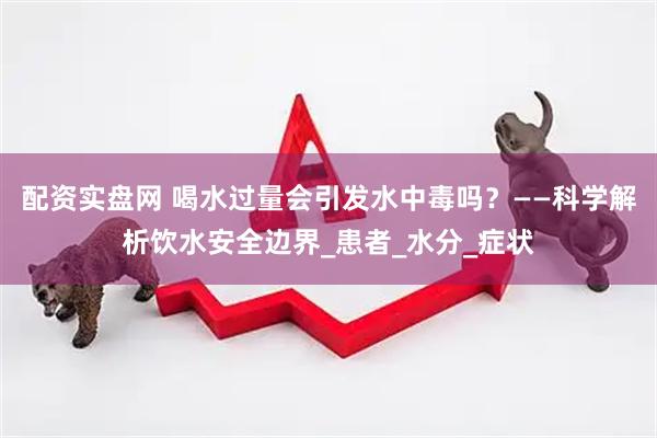 配资实盘网 喝水过量会引发水中毒吗？——科学解析饮水安全边界_患者_水分_症状