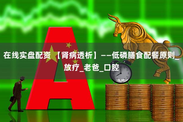 在线实盘配资 【肾病透析】——低磷膳食配餐原则_放疗_老爸_口腔