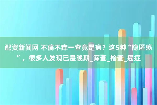 配资新闻网 不痛不痒一查竟是癌？这5种“隐匿癌”，很多人发现已是晚期_筛查_检查_癌症
