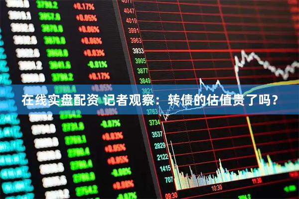 在线实盘配资 记者观察：转债的估值贵了吗？