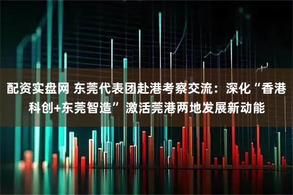 配资实盘网 东莞代表团赴港考察交流：深化“香港科创+东莞智造” 激活莞港两地发展新动能