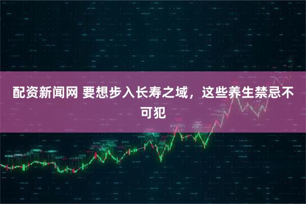 配资新闻网 要想步入长寿之域，这些养生禁忌不可犯