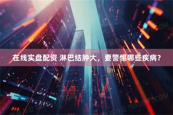 在线实盘配资 淋巴结肿大，要警惕哪些疾病？