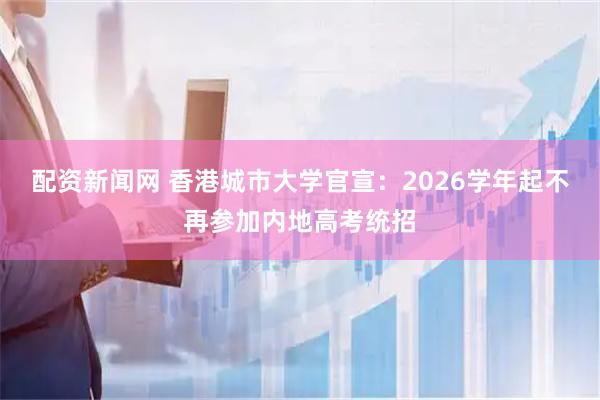 配资新闻网 香港城市大学官宣：2026学年起不再参加内地高考统招
