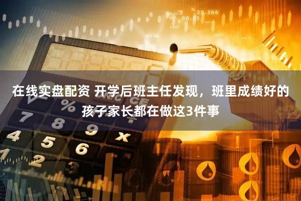 在线实盘配资 开学后班主任发现，班里成绩好的孩子家长都在做这3件事