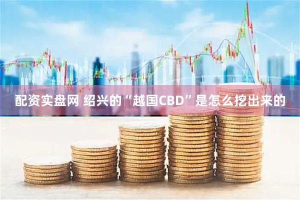 配资实盘网 绍兴的“越国CBD”是怎么挖出来的