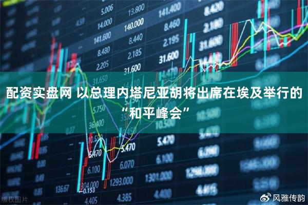 配资实盘网 以总理内塔尼亚胡将出席在埃及举行的“和平峰会”