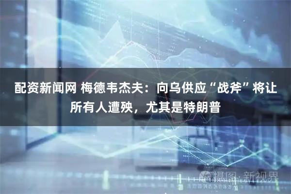 配资新闻网 梅德韦杰夫：向乌供应“战斧”将让所有人遭殃，尤其是特朗普