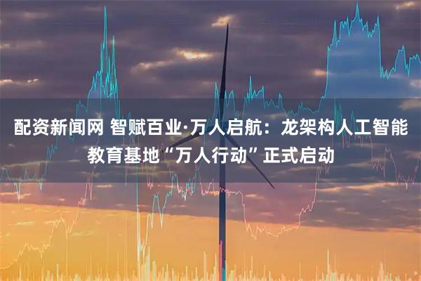 配资新闻网 智赋百业·万人启航：龙架构人工智能教育基地“万人行动”正式启动