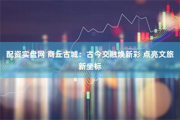 配资实盘网 商丘古城：古今交融焕新彩 点亮文旅新坐标
