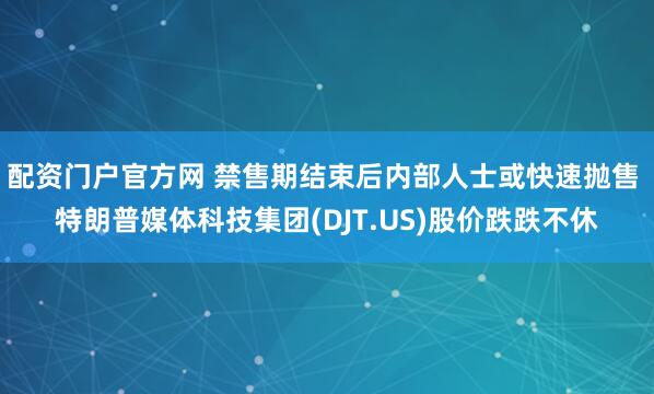 配资门户官方网 禁售期结束后内部人士或快速抛售 特朗普媒体科技集团(DJT.US)股价跌跌不休