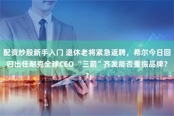 配资炒股新手入门 退休老将紧急返聘，希尔今日回归出任耐克全球CEO “三箭”齐发能否重振品牌？