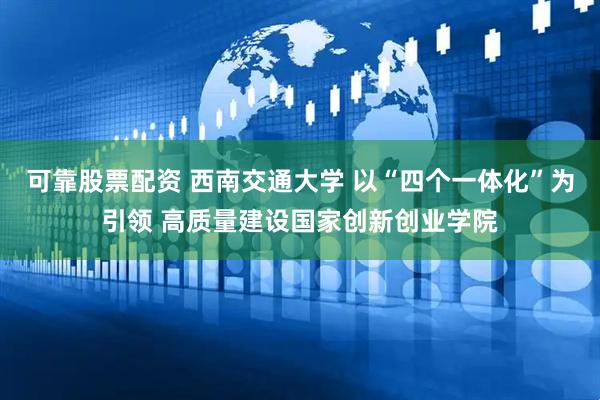 可靠股票配资 西南交通大学 以“四个一体化”为引领 高质量建设国家创新创业学院