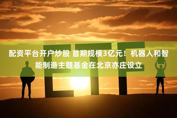 配资平台开户炒股 首期规模3亿元！机器人和智能制造主题基金在北京亦庄设立
