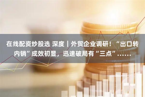 在线配资炒股选 深度｜外贸企业调研！“出口转内销”成效初显，迅速破局有“三点”……