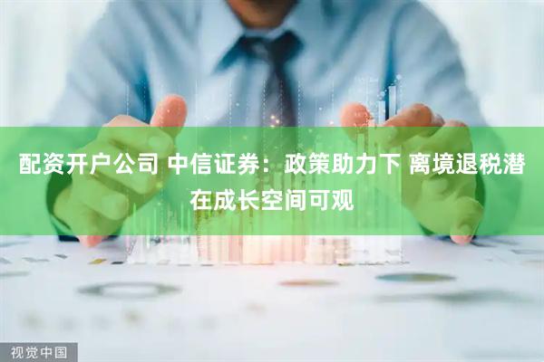 配资开户公司 中信证券：政策助力下 离境退税潜在成长空间可观