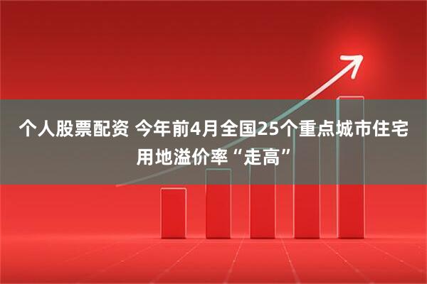 个人股票配资 今年前4月全国25个重点城市住宅用地溢价率“走高”