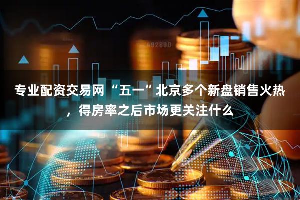 专业配资交易网 “五一”北京多个新盘销售火热，得房率之后市场更关注什么