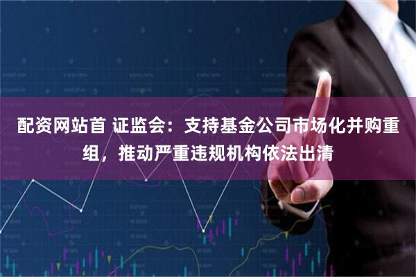 配资网站首 证监会：支持基金公司市场化并购重组，推动严重违规机构依法出清