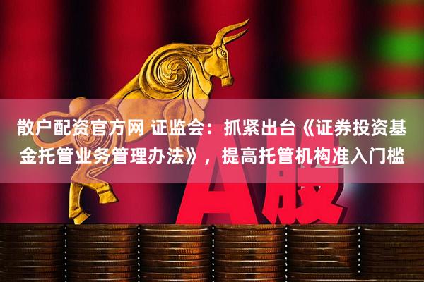 散户配资官方网 证监会：抓紧出台《证券投资基金托管业务管理办法》，提高托管机构准入门槛