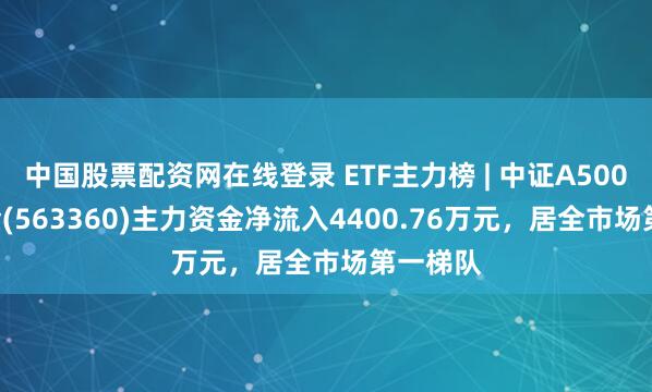 中国股票配资网在线登录 ETF主力榜 | 中证A500ETF基金(563360)主力资金净流入4400.76万元，居全市场第一梯队