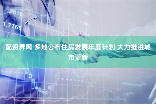 配资界网 多地公布住房发展年度计划 大力推进城市更新