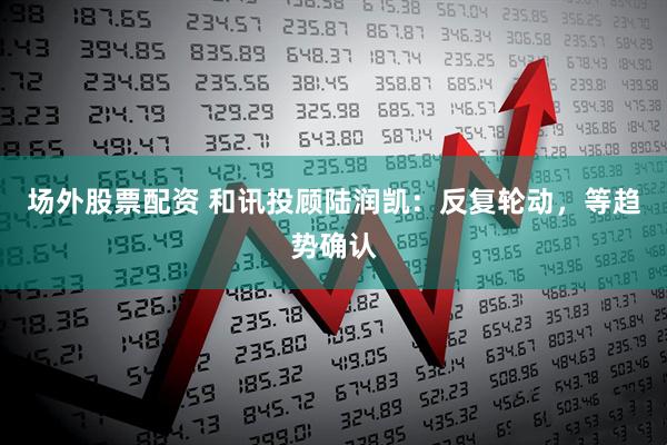 场外股票配资 和讯投顾陆润凯：反复轮动，等趋势确认