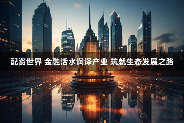 配资世界 金融活水润泽产业 筑就生态发展之路