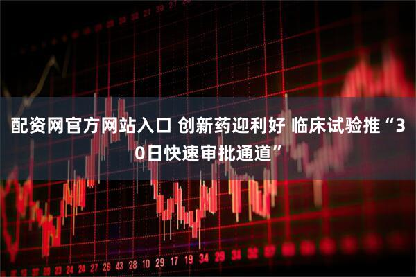 配资网官方网站入口 创新药迎利好 临床试验推“30日快速审批通道”