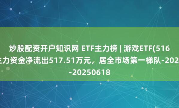 炒股配资开户知识网 ETF主力榜 | 游戏ETF(516010)主力资金净流出517.51万元，居全市场第一梯队-20250618