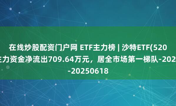 在线炒股配资门户网 ETF主力榜 | 沙特ETF(520830)主力资金净流出709.64万元，居全市场第一梯队-20250618