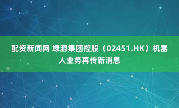 配资新闻网 绿源集团控股（02451.HK）机器人业务再传新消息