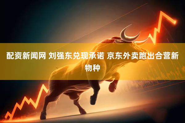 配资新闻网 刘强东兑现承诺 京东外卖跑出合营新物种