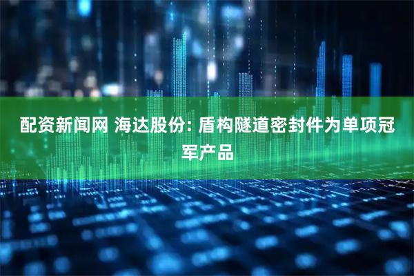 配资新闻网 海达股份: 盾构隧道密封件为单项冠军产品