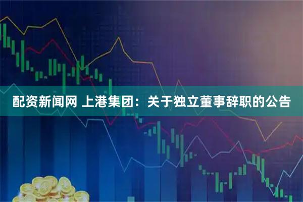 配资新闻网 上港集团：关于独立董事辞职的公告