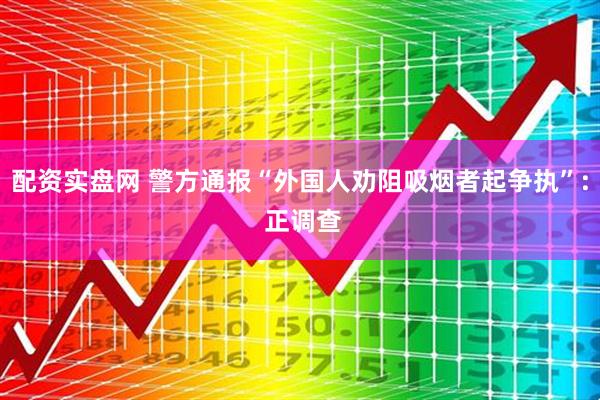 配资实盘网 警方通报“外国人劝阻吸烟者起争执”: 正调查