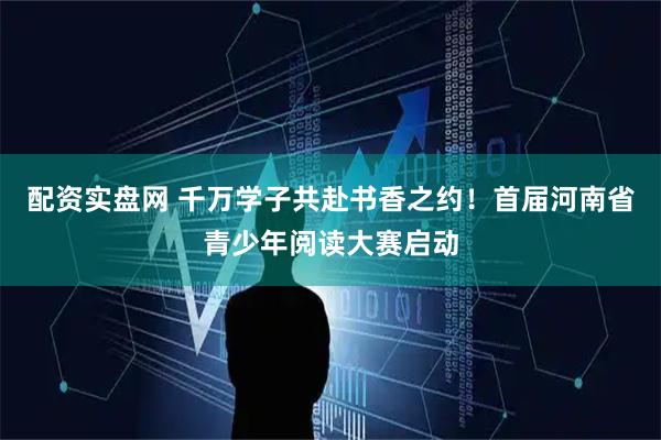 配资实盘网 千万学子共赴书香之约！首届河南省青少年阅读大赛启动
