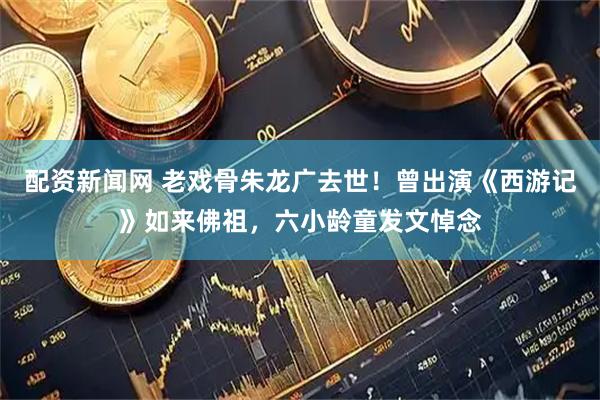 配资新闻网 老戏骨朱龙广去世！曾出演《西游记》如来佛祖，六小龄童发文悼念