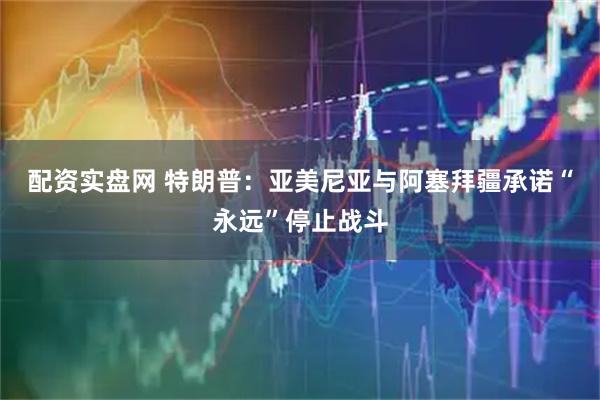 配资实盘网 特朗普：亚美尼亚与阿塞拜疆承诺“永远”停止战斗