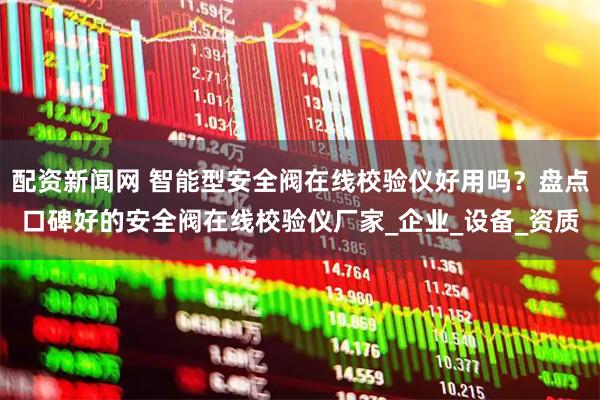 配资新闻网 智能型安全阀在线校验仪好用吗？盘点口碑好的安全阀在线校验仪厂家_企业_设备_资质