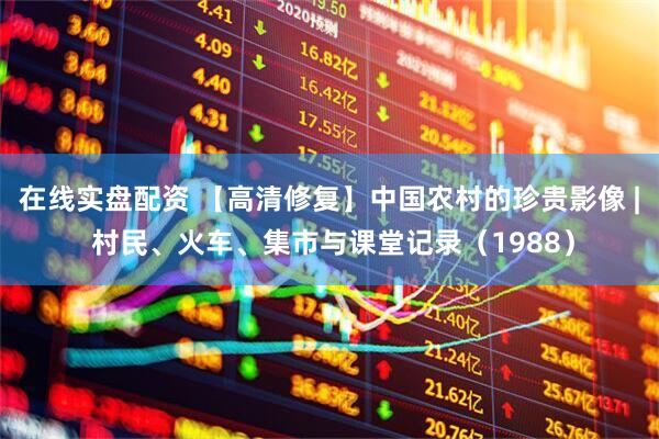 在线实盘配资 【高清修复】中国农村的珍贵影像 | 村民、火车、集市与课堂记录（1988）