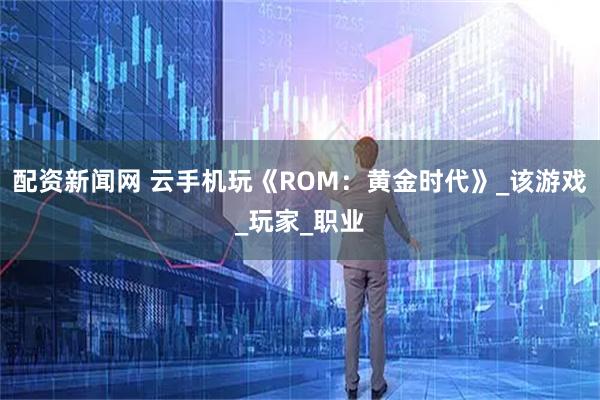 配资新闻网 云手机玩《ROM：黄金时代》_该游戏_玩家_职业
