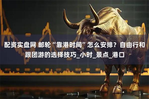 配资实盘网 邮轮“靠港时间”怎么安排？自由行和跟团游的选择技巧_小时_景点_港口